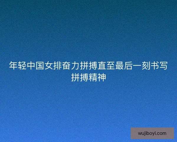 年轻中国女排奋力拼搏直至最后一刻书写拼搏精神