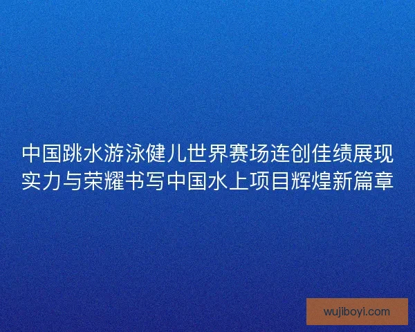 中国跳水游泳健儿世界赛场连创佳绩展现实力与荣耀书写中国水上项目辉煌新篇章