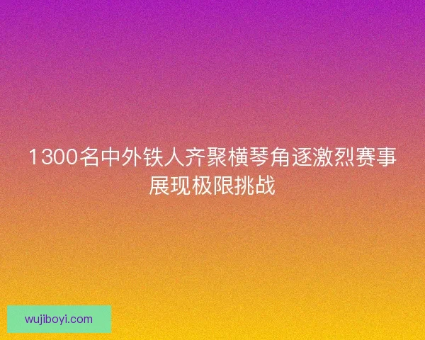 1300名中外铁人齐聚横琴角逐激烈赛事展现极限挑战