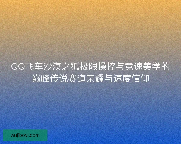 QQ飞车沙漠之狐极限操控与竞速美学的巅峰传说赛道荣耀与速度信仰