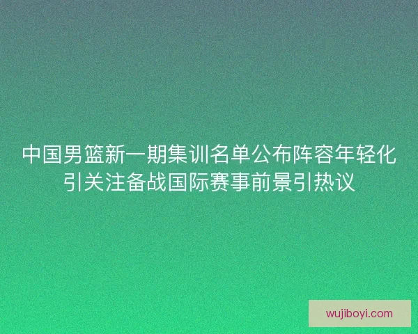 中国男篮新一期集训名单公布阵容年轻化引关注备战国际赛事前景引热议