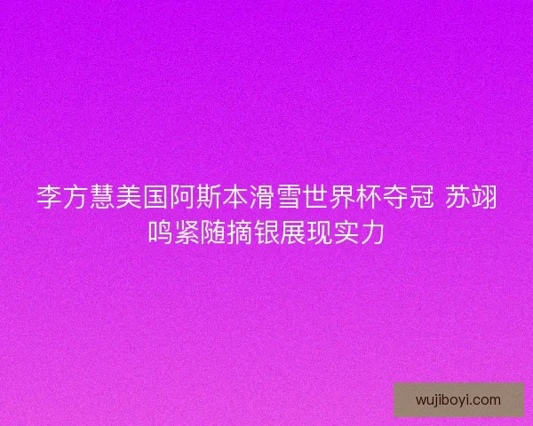 李方慧美国阿斯本滑雪世界杯夺冠 苏翊鸣紧随摘银展现实力