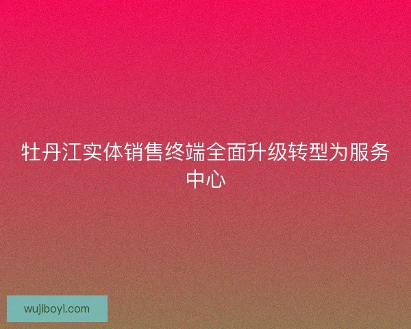 牡丹江实体销售终端全面升级转型为服务中心